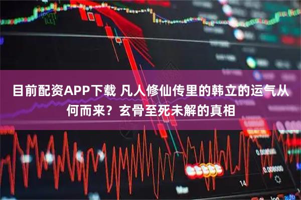 目前配资APP下载 凡人修仙传里的韩立的运气从何而来?玄骨至死未解的真相