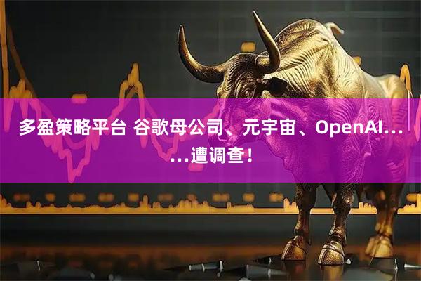 多盈策略平台 谷歌母公司、元宇宙、OpenAI……遭调查!