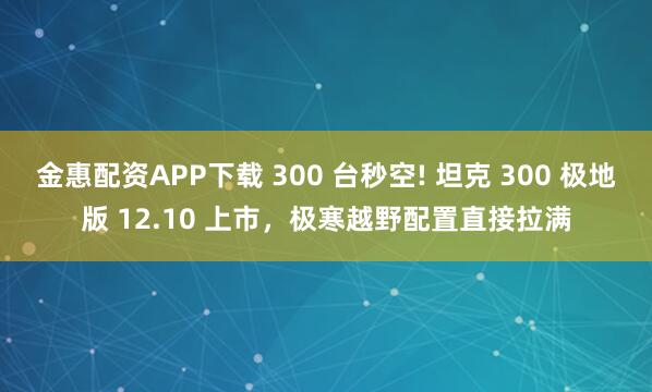 金惠配资APP下载 300 台秒空! 坦克 300 极地版 12.10 上市,极寒越野配置直接拉满