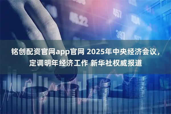 铭创配资官网app官网 2025年中央经济会议，定调明年经济工作 新华社权威报道