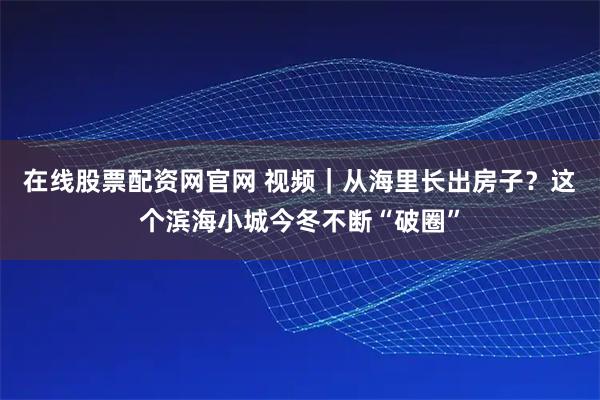 在线股票配资网官网 视频|从海里长出房子?这个滨海小城今冬不断“破圈”