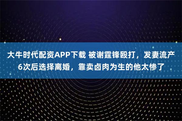 大牛时代配资APP下载 被谢霆锋殴打，发妻流产6次后选择离婚，靠卖卤肉为生的他太惨了