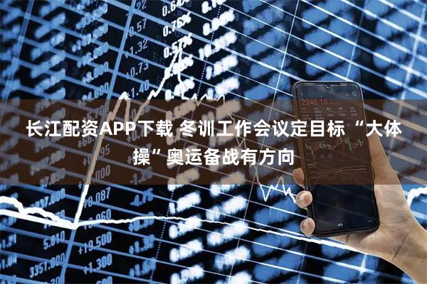 长江配资APP下载 冬训工作会议定目标 “大体操”奥运备战有方向