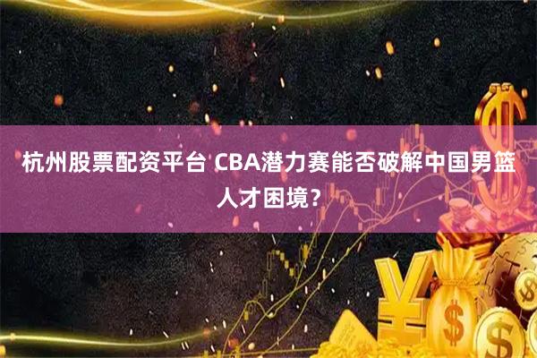 杭州股票配资平台 CBA潜力赛能否破解中国男篮人才困境？