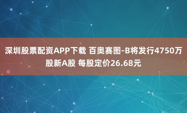 深圳股票配资APP下载 百奥赛图-B将发行4750万股新A股 每股定价26.68元