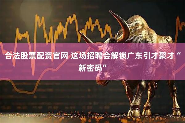 合法股票配资官网 这场招聘会解锁广东引才聚才“新密码”