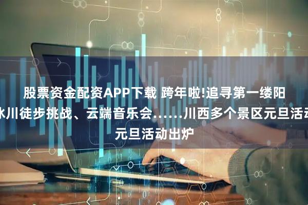 股票资金配资APP下载 跨年啦!追寻第一缕阳光、冰川徒步挑战、云端音乐会……川西多个景区元旦活动出炉