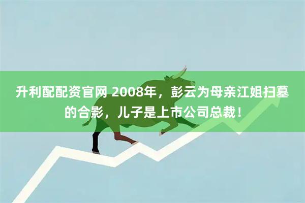 升利配配资官网 2008年，彭云为母亲江姐扫墓的合影，儿子是上市公司总裁！
