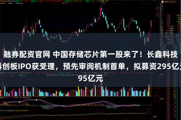 融券配资官网 中国存储芯片第一股来了！长鑫科技科创板IPO获受理，预先审阅机制首单，拟募资295亿元