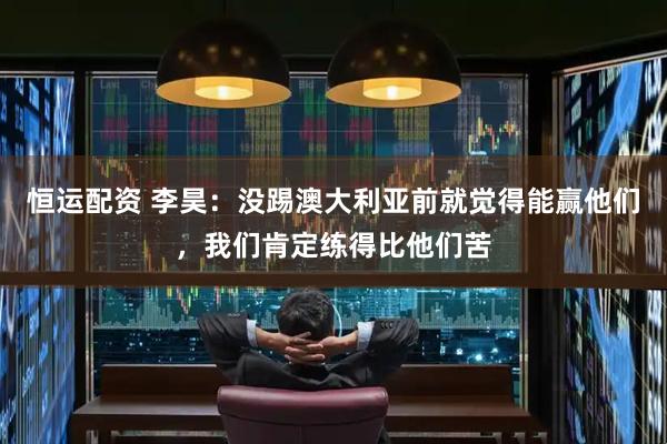 恒运配资 李昊：没踢澳大利亚前就觉得能赢他们，我们肯定练得比他们苦