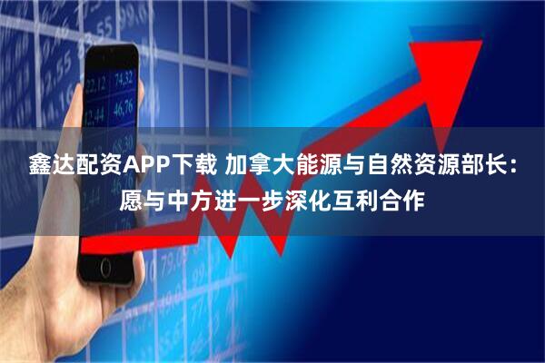 鑫达配资APP下载 加拿大能源与自然资源部长：愿与中方进一步深化互利合作