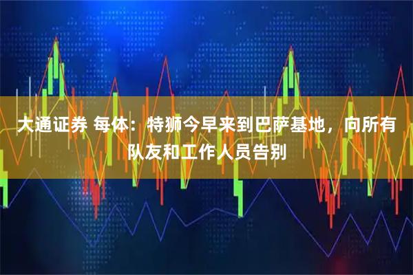 大通证券 每体：特狮今早来到巴萨基地，向所有队友和工作人员告别