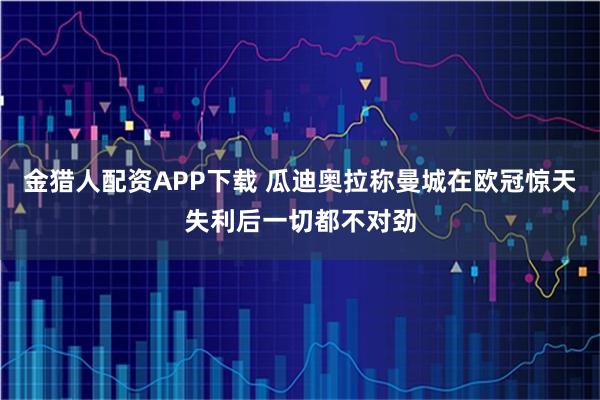 金猎人配资APP下载 瓜迪奥拉称曼城在欧冠惊天失利后一切都不对劲