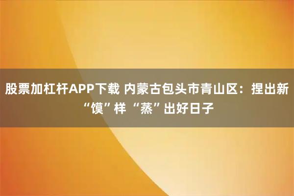 股票加杠杆APP下载 内蒙古包头市青山区：捏出新“馍”样 “蒸”出好日子