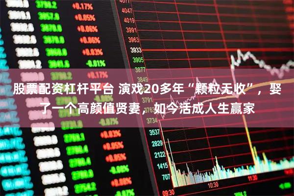 股票配资杠杆平台 演戏20多年“颗粒无收”，娶了一个高颜值贤妻，如今活成人生赢家