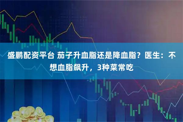 盛鹏配资平台 茄子升血脂还是降血脂？医生：不想血脂飙升，3种菜常吃