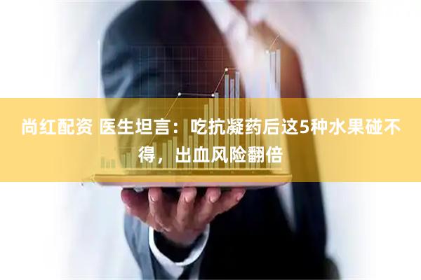 尚红配资 医生坦言：吃抗凝药后这5种水果碰不得，出血风险翻倍