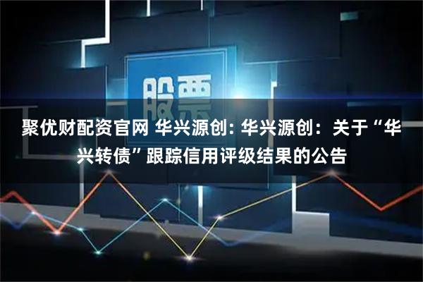 聚优财配资官网 华兴源创: 华兴源创：关于“华兴转债”跟踪信用评级结果的公告