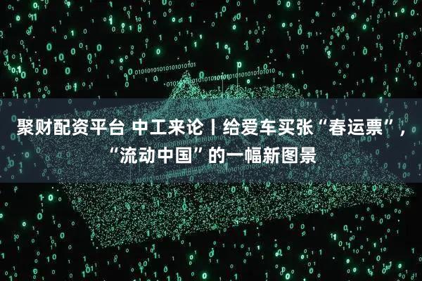 聚财配资平台 中工来论丨给爱车买张“春运票”，“流动中国”的一幅新图景