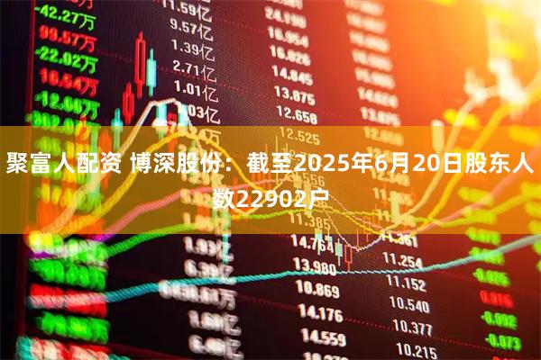 聚富人配资 博深股份：截至2025年6月20日股东人数22902户