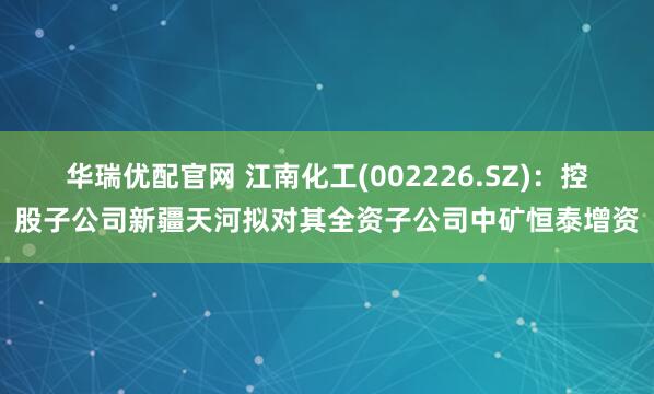 华瑞优配官网 江南化工(002226.SZ):控股子公司新疆天河拟对其全资子公司中矿恒泰增资