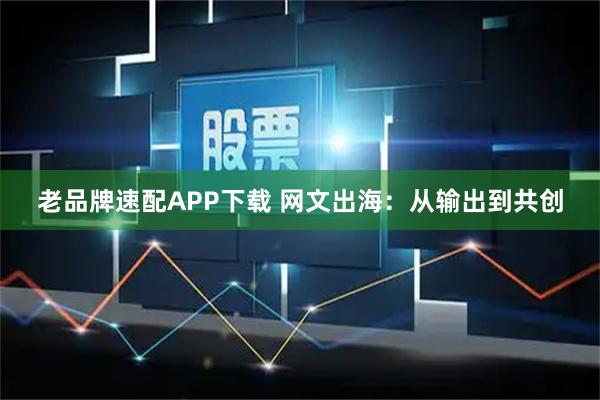 老品牌速配APP下载 网文出海：从输出到共创