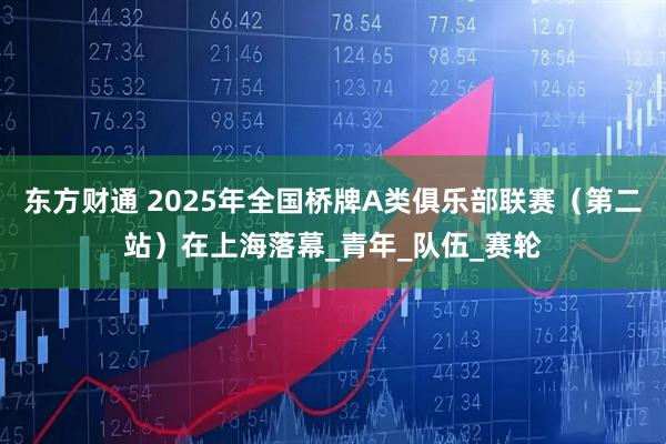 东方财通 2025年全国桥牌A类俱乐部联赛（第二站）在上海落幕_青年_队伍_赛轮