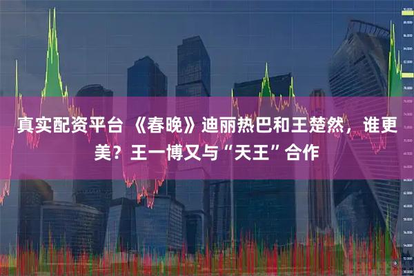 真实配资平台 《春晚》迪丽热巴和王楚然，谁更美？王一博又与“天王”合作