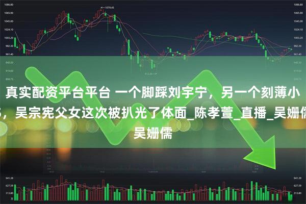 真实配资平台平台 一个脚踩刘宇宁，另一个刻薄小S，吴宗宪父女这次被扒光了体面_陈孝萱_直播_吴姗儒