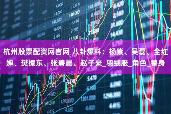 杭州股票配资网官网 八卦爆料：杨紫、吴磊、全红婵、樊振东、张碧晨、赵子豪_羽绒服_角色_替身