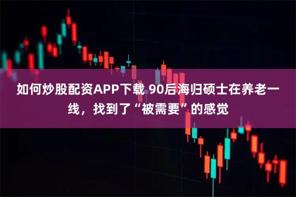 如何炒股配资APP下载 90后海归硕士在养老一线，找到了“被需要”的感觉