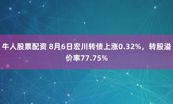 牛人股票配资 8月6日宏川转债上涨0.32%，转股溢价率77.75%