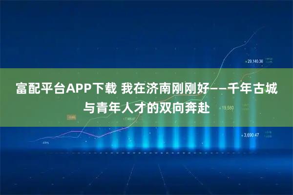 富配平台APP下载 我在济南刚刚好——千年古城与青年人才的双向奔赴