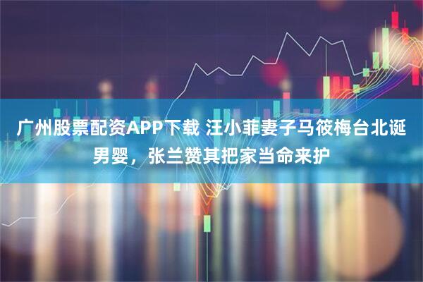 广州股票配资APP下载 汪小菲妻子马筱梅台北诞男婴，张兰赞其把家当命来护