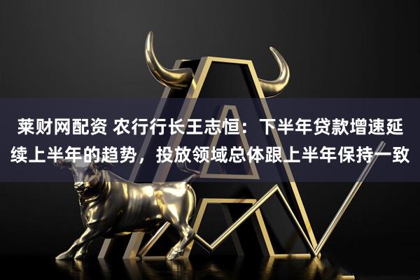莱财网配资 农行行长王志恒：下半年贷款增速延续上半年的趋势，投放领域总体跟上半年保持一致