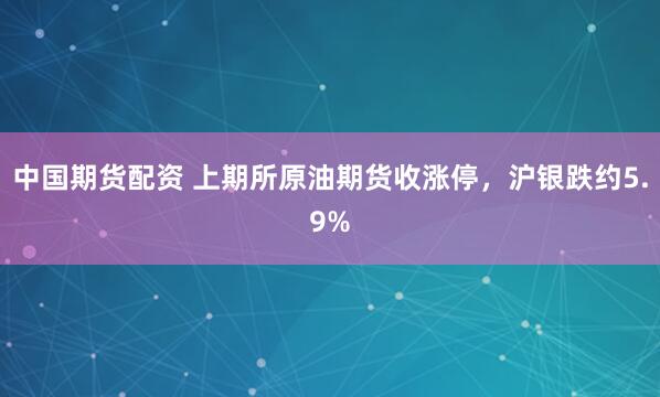 中国期货配资 上期所原油期货收涨停，沪银跌约5.9%