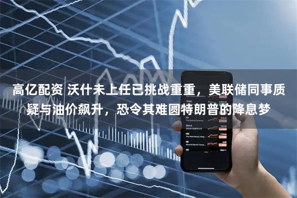 高亿配资 沃什未上任已挑战重重，美联储同事质疑与油价飙升，恐令其难圆特朗普的降息梦