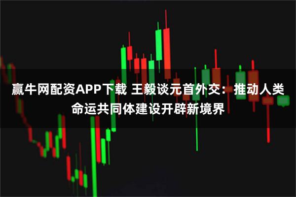 赢牛网配资APP下载 王毅谈元首外交：推动人类命运共同体建设开辟新境界