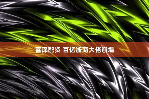 富深配资 百亿浙商大佬崩塌